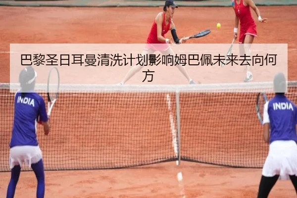 巴黎圣日耳曼清洗计划影响姆巴佩未来去向何方